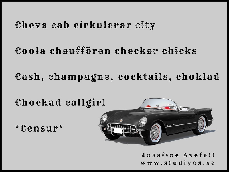 Bokstavsdikten "Censur" skriven med svart text mot grå bakrund med en svart nedcabbad bil i nedre högra hörnet.
Svart inramning.
Cheva cab cirkulerar city
Coola chauffören checkar chicks
Cash, champagne, cocktails, choklad
Chockad callgirl
Censur
Skriven av: Josefine Axefall www.studiyos.se