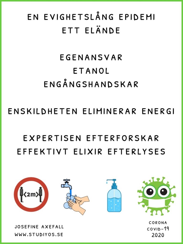 Bokstavsdikten "Epidemi" skriven med svart text på vit bakgrund och med en illgrön inramning. I nederkant av bilden syns en symbol för att människor ska hålla två meters avstånd mellan varandra, en bild på intvålade händer under en vattenkran, en flaska handsprit och en virusemoji med munskydd.
EN EVIGHETSLÅNG EPIDEMI
ETT ELÄNDE
EGENANSVAR
ETANOL
ENGÅNGSHANDSKAR
ENSKILDHETEN ELIMINERAR ENERGI
EXPERTISEN EFTERFORSKAR
EFFEKTIVT ELIXIR EFTERLYSEES
Skriven av: Josefine Axefall www.studiyos.se
Corona Covid-19 2020
