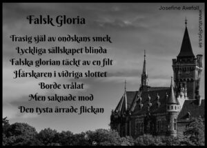 Dikten "Falsk Gloria" skriven på en bild i gråskala. Till höger i bild är ett slott med tinnar och torn. Himlen är molnig. Buskage i nederkant av bild. Svart inramning.

Trasig själ av ondskans smek
Lyckliga sällskapet blinda
Falska glorian täckt av en filt
Härskaren i vidriga slottet
Borde vrålat
Men saknade mod
Den tysta ärrade flickan

Skriven av: Josefine Axefall
www.studiyos.se 