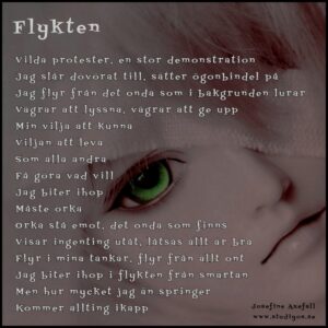 Dikten "Flykten" skriven på en bild av en flickas ansikte. Hennes ena klart lysande gröna öga syns tydligt, det andra ögat är övertäckt.
Vilda protester, en stor demonstration
Jag slår dövörat till, sätter ögonbindel på
Jag flyr från det onda som i bakgrunden lurar
Vägrar att lyssna, vägrar att ge upp
Min vilja att kunna
Viljan att leva
Som alla anda
Få göra vad jag vill
Jag biter ihop
Måste orka
Orka stå emot, det onda som finns
Visar ingenting utåt, låtsas allt är bra
Flyr i mina tankar, flyr från allt ont
Jag biter ihop i flykten från smärtan
Men hur mycket jag än springer
Kommer allting ikapp
Skriven av: Josefine Axefall
www.studiyos.se