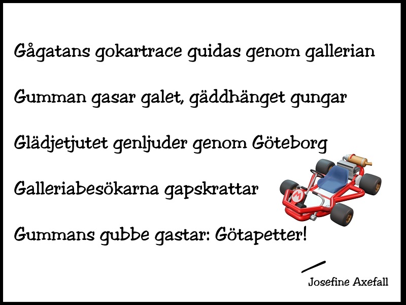 Bokstavsdikten "Gocartrace" skriven med svart text på vit bakgrund med svart inramning.
Nertill på höger sida finns en illustration av en röd gocart.
Gågatans gokartrace guidas genom gallerian
Gumman gasar galet, gäddhänget gungar
Glädjetjutet genljuder genom Göteborg
Galleriabesökarna gapskrattar
Gummans gubbe gastar: Götapetter!
Skriven av: Josefine Axefall