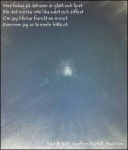 Dikten "Fokus" skriven med vit text högst upp i vänstra hörnet på en kolteckning av en mörk tunnel med en liten öppning i mitten av bilden.
Med fokus på det som är glatt och ljust
Blir det mörka inte lika svårt och diffust
Om jag blickar framåt en minut
Kommer jag ur tunneln hitta ut.
Text och bild av: Josefine Axefall, StudiYos
