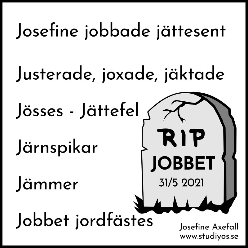 Bokstavsdikten "Jobbet" skriven med svart text på vit bakgrund med svart inramning.
Nertill på höger sida finns en illustration av en gravsten med texten:
RIP
JOBBET
31/5 2021
Josefine jobbade jättesent
Justerade, joxade, jäktade
Jösses - Jättefel
Järnspikar
Jämmer-
Jobbet jordfästes
Skriven av: Josefine Axefall www.studiyos.se