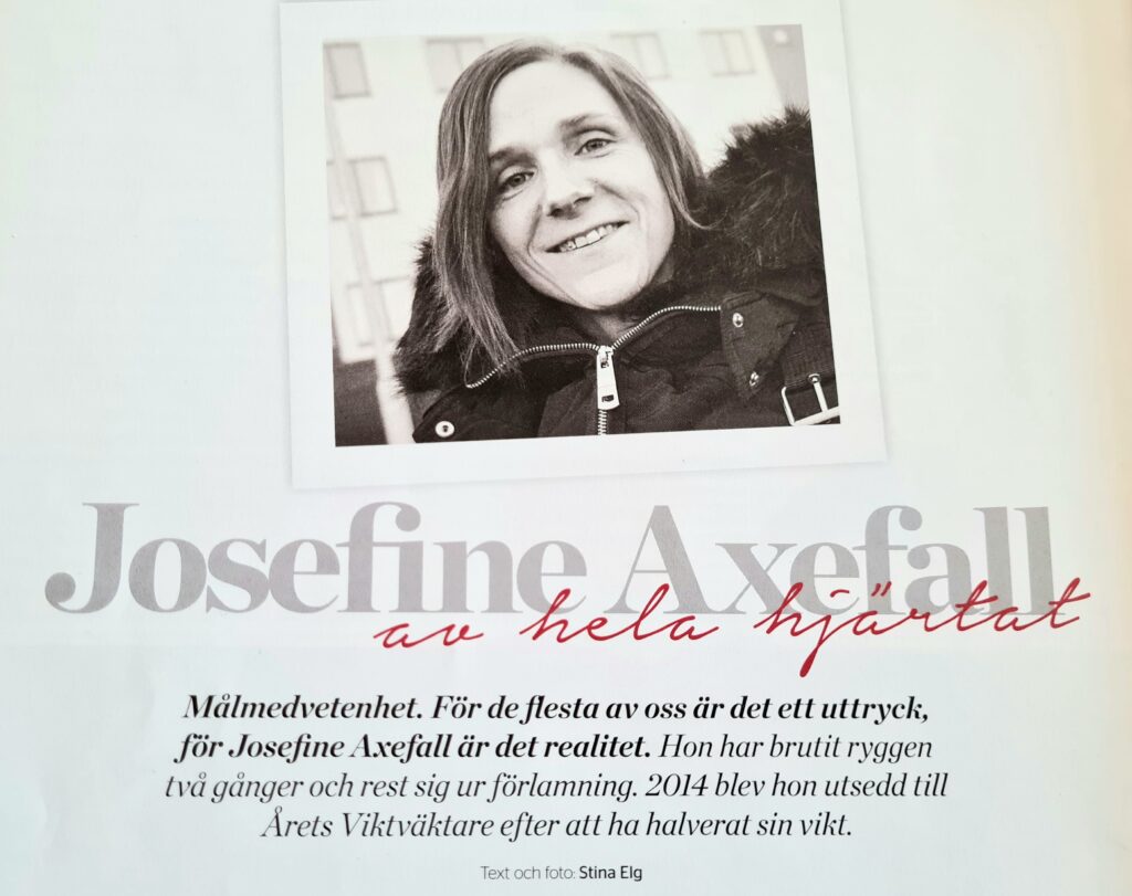 Tidningsurklipp från magasinet "Hit & Dit" med bild och text av Stina Elg

Fotot i urklippet föreställer Josefine Axefall och i texten står det:
"Målmedvetenhet. För de flesta av oss är det ett uttryck, för Josefine Axefall är det realitet. Hon har brutit ryggen två gånger och rest sig ur förlamning. 2014 blev hon utsedd till Årets Viktväktare efter att ha halverat sin vikt."