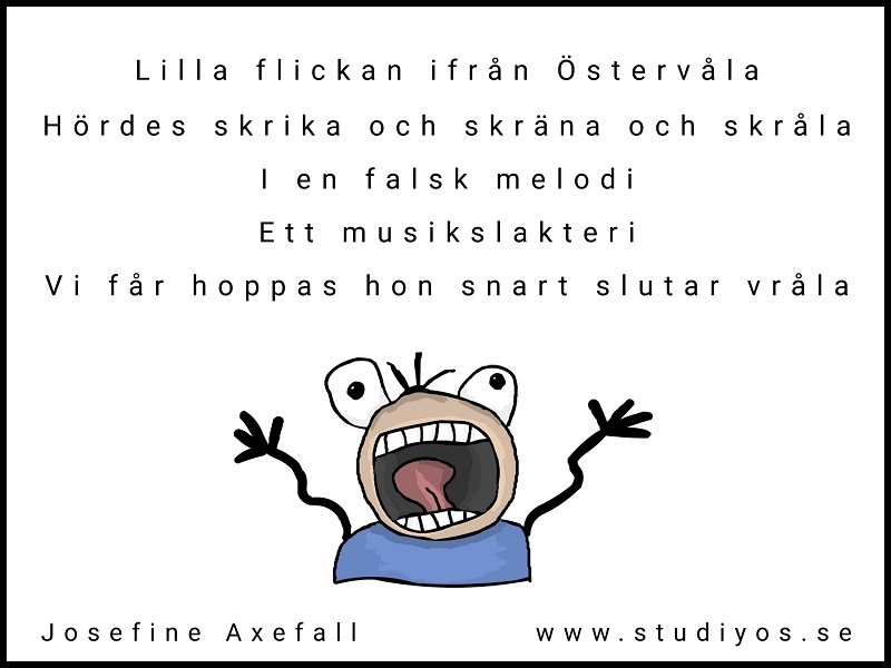 Limericken "Musikslakteri" Skriven med svart text på vit bakgrund med svart inramning. Nedanför texten är en tecknad bild på en människa med vidöppen mun och jättestora ögon.
Lilla flickan ifrån Östervåla
Hördes skrika och skräna och skråla
I en falsk melodi
Ett musikslakteri
Vi får hoppas att hon snart slutar vråla
Skriven av: Josefine Axefall
www.studiyos.se