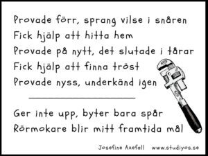 Dikten "Rörmokare" skriven med svart text på vit bakgrund med svart ram. Till höger i bild finns en illustration av en rörtång.
Provade förr, sprang vilse i snåren
Fick hjälp att hitta hem
Provade på nytt, det slutade i tårar
Fick hjälp att finna tröst
Provade nyss, underkänd igen
Ger inte upp byter bara spår
Rörmokare blir mitt framtida mål
Skriven av: Josefine Axefall
www.studiyos.se
