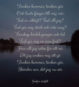 Dikten "Tankar"
Skriven med vit text på ett fotografi av en solnedgång vid en sjö. I mitten av bilden ser man horisonten och i kanterna av horisonten ser man lite skog.
Tankar kommer, tankar går
Och livets frågor till mig når
Vad är viktigt? Vad vill jag?
Vad gör mig stark och inte svag?
Vänskap kärlek pengar och tid
Vad ger mig en inre frid?
Hur vill jag satsa för att nå
Dit jag önskar mig att gå
Tankar kommer, tankar går
Skördar sen, det jag nu sår
Skriven av: Josefine Axefall
www.studiyos.se