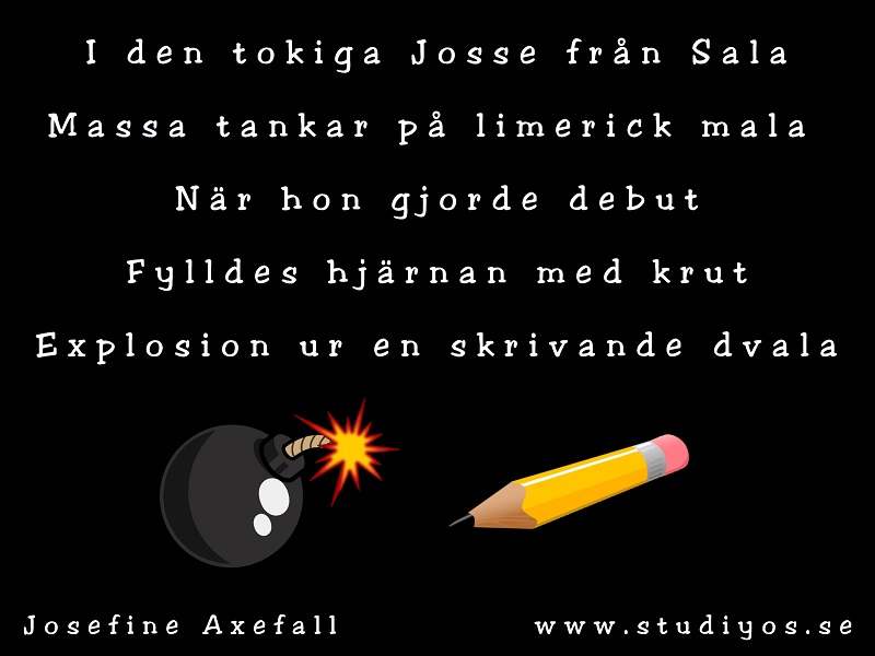 Limericken "Skrivande dvala"
Skriven med vit text på svart bakgrund. Nertill i bild syns en illustration på en bomb och en blyertspenna.
I den tokiga Josse från Sala
Massa tankar på limerick mala
När hon gjorde debut fylldes hjärnan med krut
Explosion ur en skrivande dvala
Skriven av: Josefine Axefall
www.studiyos.se