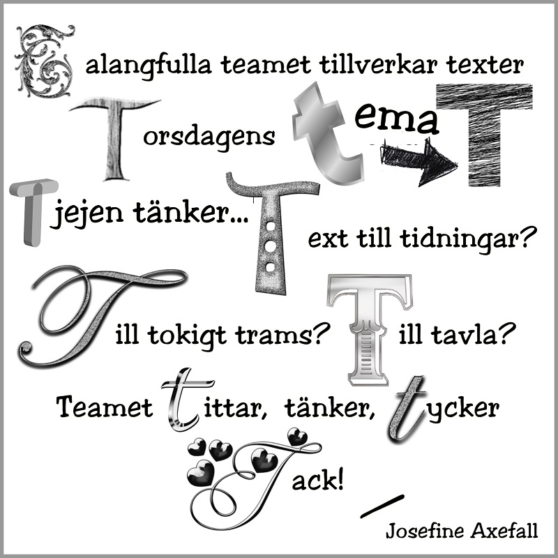 Bokstavsdikten "Talangfulla teamet"
Skriven med svart text på vit bakgrund med svart ram. 11 stycken av just bokstaven T i orden är något större än övriga texten och skrivna i olika typer av teckensnitt.
Talangfulla teamet tillverkar texter
Torsdagens tema T
Tjejen tänker... Text till tidningar?
Till tokigt trams? Till tavla?
Teamet tittar, tänker, tycker
Tack!
Skriven av: Josefine Axefall www.studiyos.se