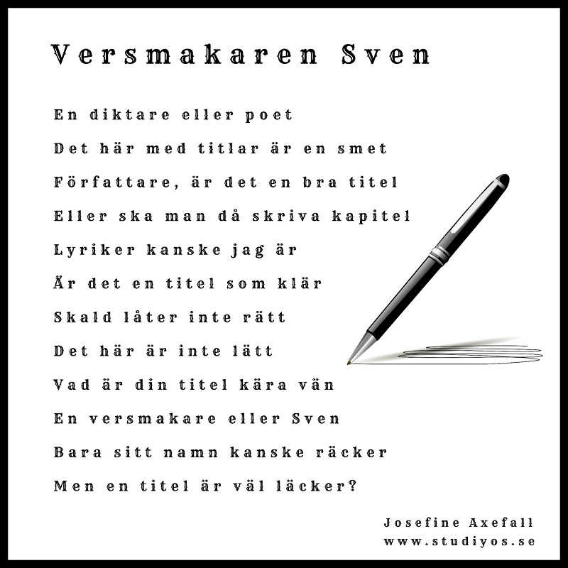 Dikten "Versmakaren Sven" med svart inramning och en penna som skissar mot vit bakgrund och med texten:
En diktare eller poet
Det här med titlar är en smet
Författare, är det en bra titel
Eller ska man då skriva kapitel
Lyriker kanske jag är
Är det en titel som klär
Skald låter inte rätt
Det här är inte lätt
Vad är din titel käre vän
En versmakare eller Sven
Bara sitt namn kanske räcker
Men en titel är väl läcker?
Skriven av: Josefine Axefall www.studiyos.se