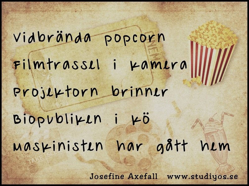 En Tanka-dikt som jag kallar "Vidbrända Popcorn"
Skriven med svart text på en bakgrund med svagt tryck av en biobiljett, popcorn, filmklappa, filmrulle och milkshake.
Svart ram runt bilden.
Vidbrända popcorn
Filmtrassel i kamera
Projektorn brinner
Biopubliken i kö
Maskinisten har gått hem
Skriven av: Josefine Axefall
www.studiyos.se