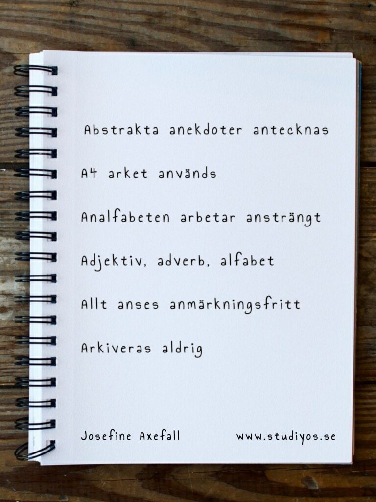 Bokstavsdikten "Arkiveras aldrig" skriven på en bild av ett kollegieblock med vita sidor liggandes på en bakgrund av trä.
Abstrakta anekdoter antecknas
A4 arket används
Analfabeten arbetar ansträngt
Adjektiv, adverb, alfabet
Allt anses anmärkningsfritt
Arkiveras aldrig
Skriven av: Josefine Axefall www.studiyos.se